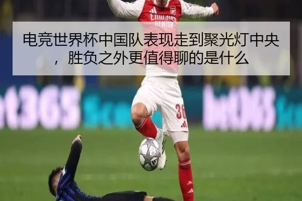 电竞世界杯中国队表现走到聚光灯中央，胜负之外更值得聊的是什么